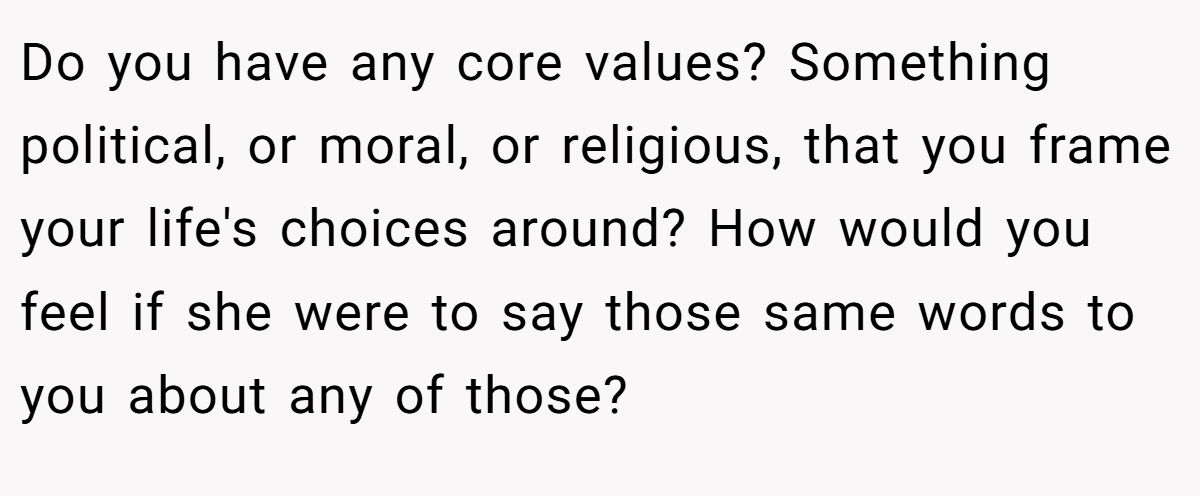 Do you have any core values? Something political, or moral, or religious, that you frame your life's choices around? How would you feel if she were to say those same words to you about any of those?