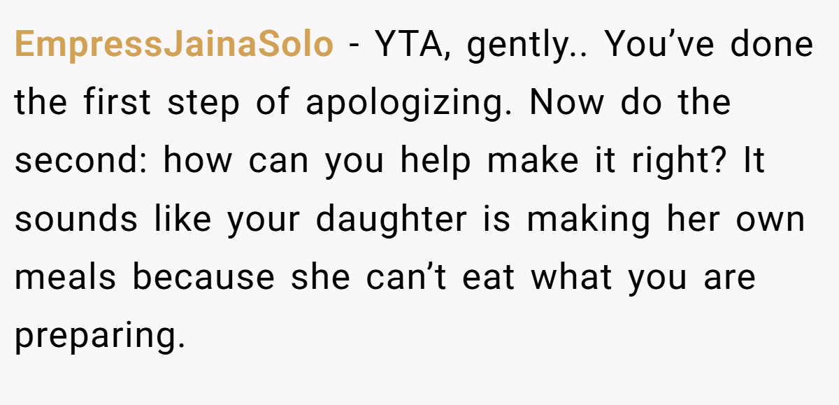 EmpressJainaSolo − YTA, gently.. You’ve done the first step of apologizing. Now do the second: how can you help make it right? It sounds like your daughter is making her own meals because she can’t eat what you are preparing.