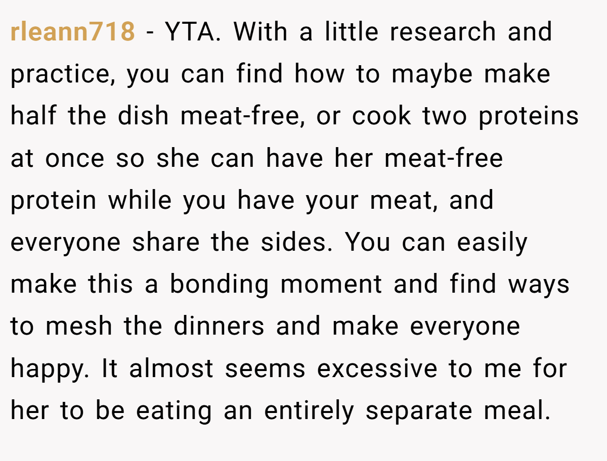 rleann718 − YTA. With a little research and practice, you can find how to maybe make half the dish meat-free, or cook two proteins at once so she can have her meat-free protein while you have your meat, and everyone share the sides. You can easily make this a bonding moment and find ways to mesh the dinners and make everyone happy. It almost seems excessive to me for her to be eating an entirely separate meal.
