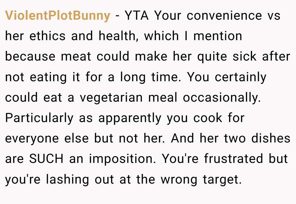 ViolentPlotBunny − YTA Your convenience vs her ethics and health, which I mention because meat could make her quite sick after not eating it for a long time. You certainly could eat a vegetarian meal occasionally. Particularly as apparently you cook for everyone else but not her. And her two dishes are SUCH an imposition. You're frustrated but you're lashing out at the wrong target.