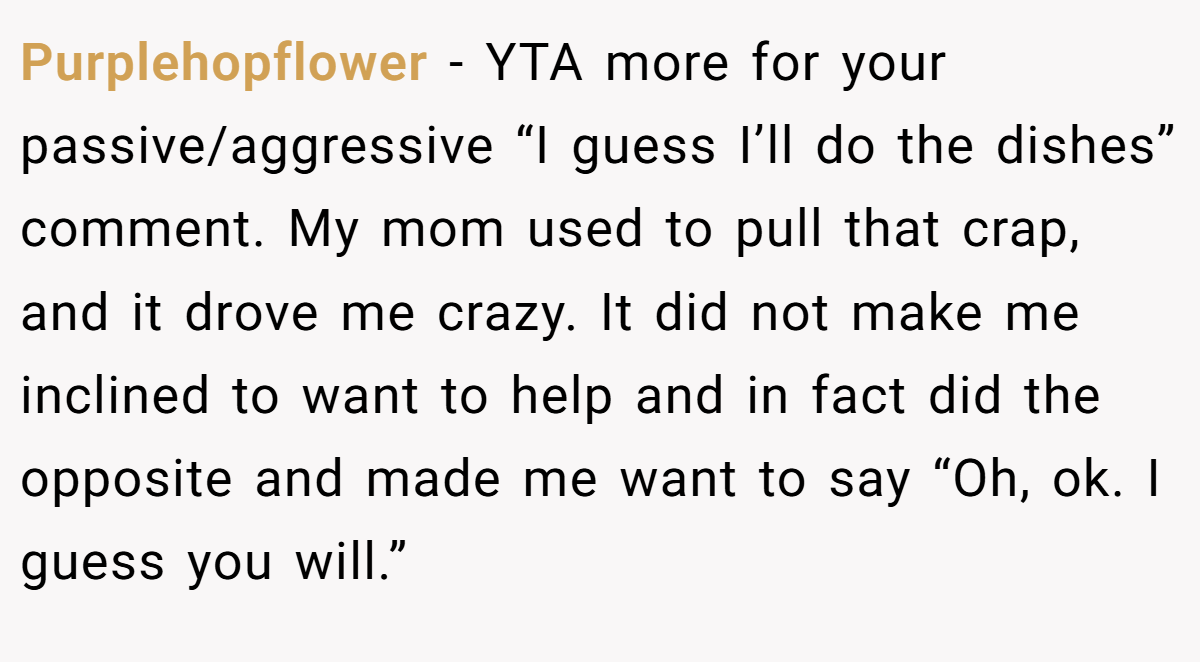 Purplehopflower − YTA more for your passive/aggressive “I guess I’ll do the dishes” comment. My mom used to pull that crap, and it drove me crazy. It did not make me inclined to want to help and in fact did the opposite and made me want to say “Oh, ok. I guess you will.”
