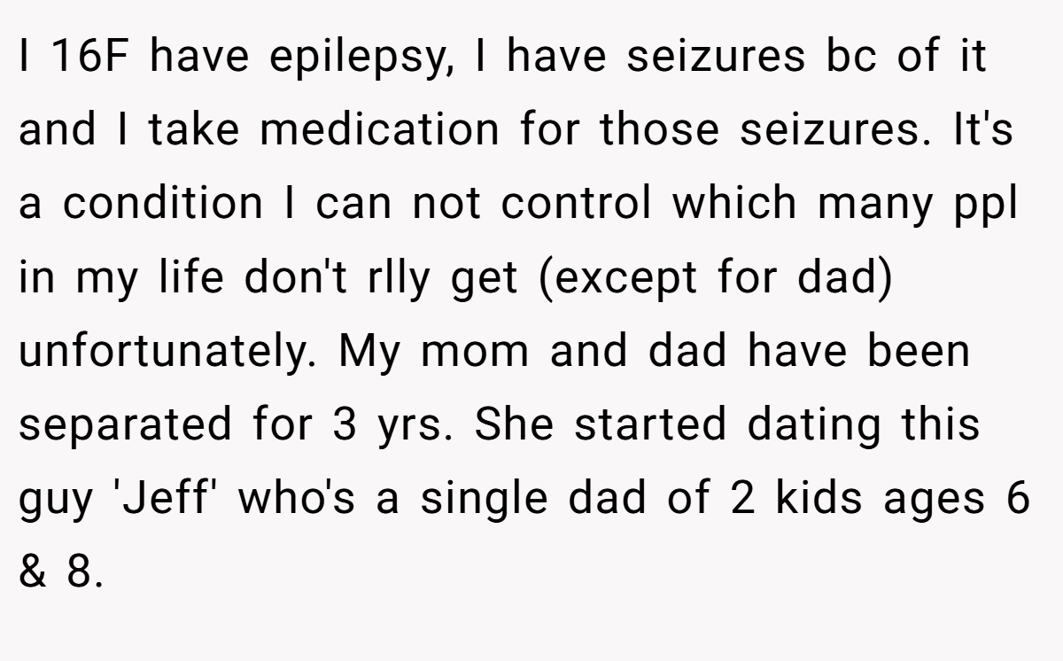I 16F have epilepsy, I have seizures bc of it and I take medication for those seizures. It's a condition I can not control which many ppl in my life don't rlly get (except for dad) unfortunately. My mom and dad have been separated for 3 yrs. She started dating this guy 'Jeff' who's a single dad of 2 kids ages 6 & 8.
