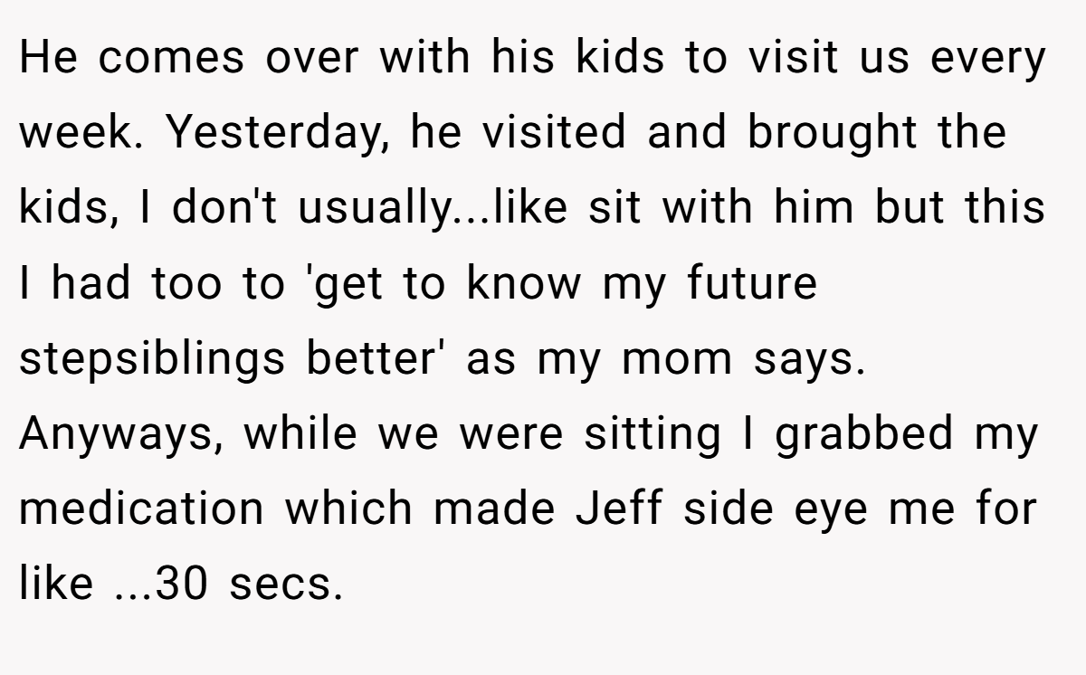 He comes over with his kids to visit us every week. Yesterday, he visited and brought the kids, I don't usually...like sit with him but this I had too to 'get to know my future stepsiblings better' as my mom says. Anyways, while we were sitting I grabbed my medication which made Jeff side eye me for like ...30 secs.