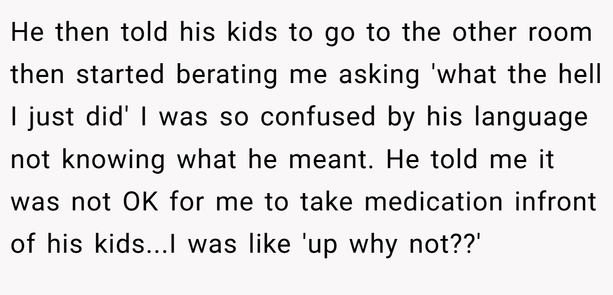 He then told his kids to go to the other room then started berating me asking 'what the hell I just did' I was so confused by his language not knowing what he meant. He told me it was not OK for me to take medication infront of his kids...I was like 'up why not??'
