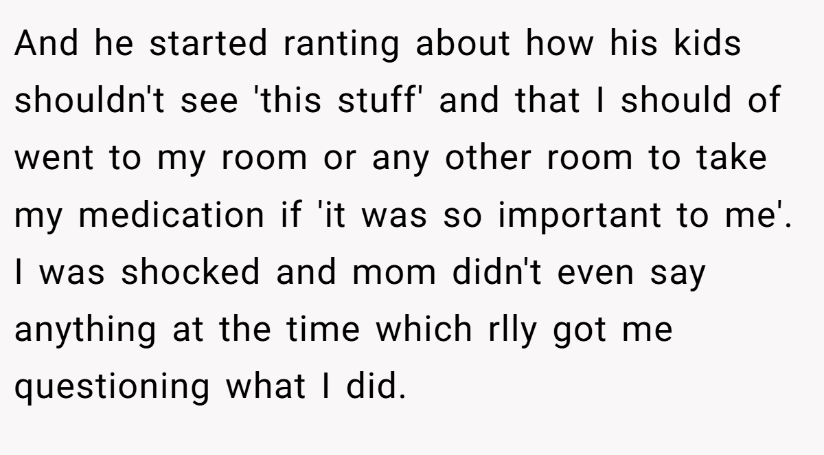 And he started ranting about how his kids shouldn't see 'this stuff' and that I should of went to my room or any other room to take my medication if 'it was so important to me'. I was shocked and mom didn't even say anything at the time which rlly got me questioning what I did.