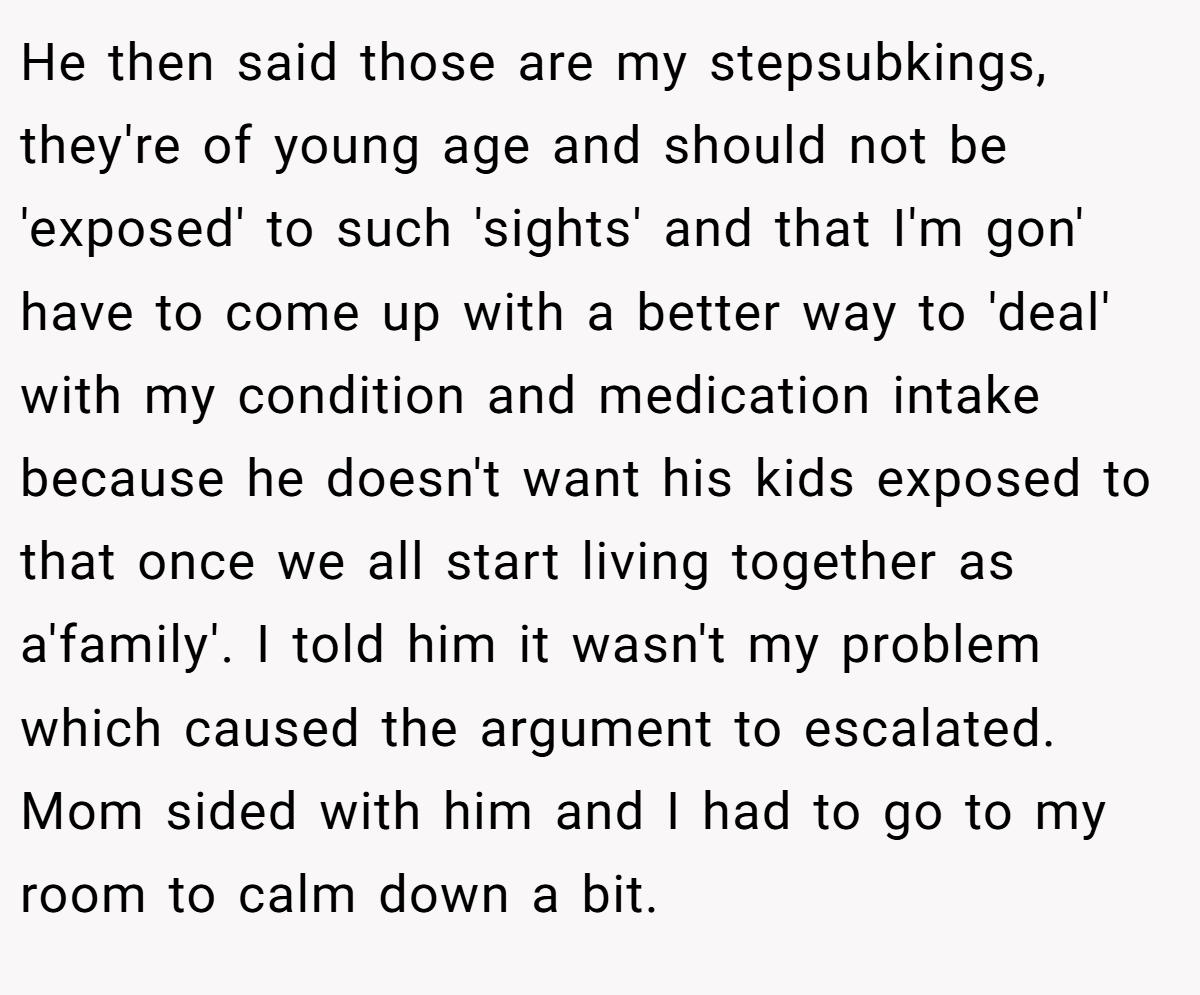He then said those are my stepsubkings, they're of young age and should not be 'exposed' to such 'sights' and that I'm gon' have to come up with a better way to 'deal' with my condition and medication intake because he doesn't want his kids exposed to that once we all start living together as a'family'. I told him it wasn't my problem which caused the argument to escalated. Mom sided with him and I had to go to my room to calm down a bit.