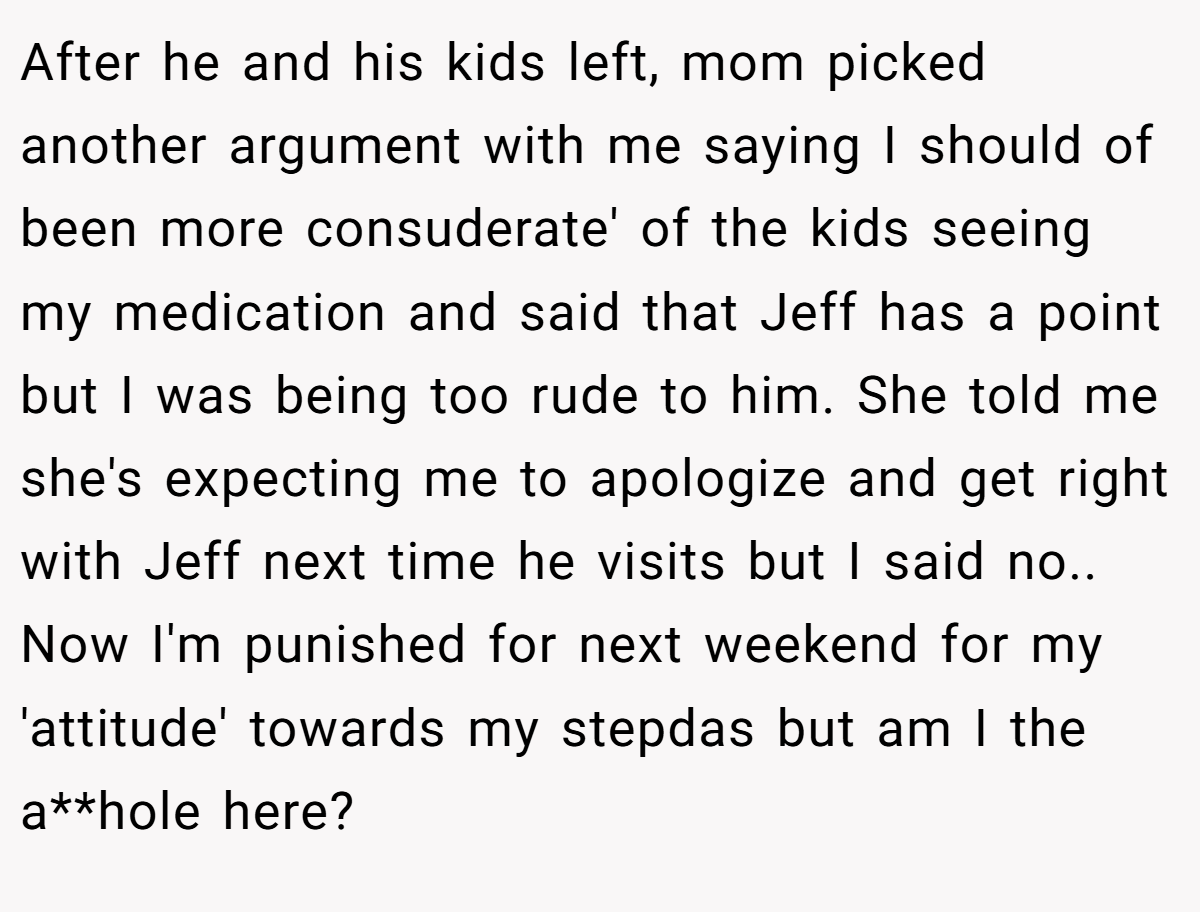 After he and his kids left, mom picked another argument with me saying I should of been more consuderate' of the kids seeing my medication and said that Jeff has a point but I was being too rude to him. She told me she's expecting me to apologize and get right with Jeff next time he visits but I said no.. Now I'm punished for next weekend for my 'attitude' towards my stepdas but am I the a**hole here?