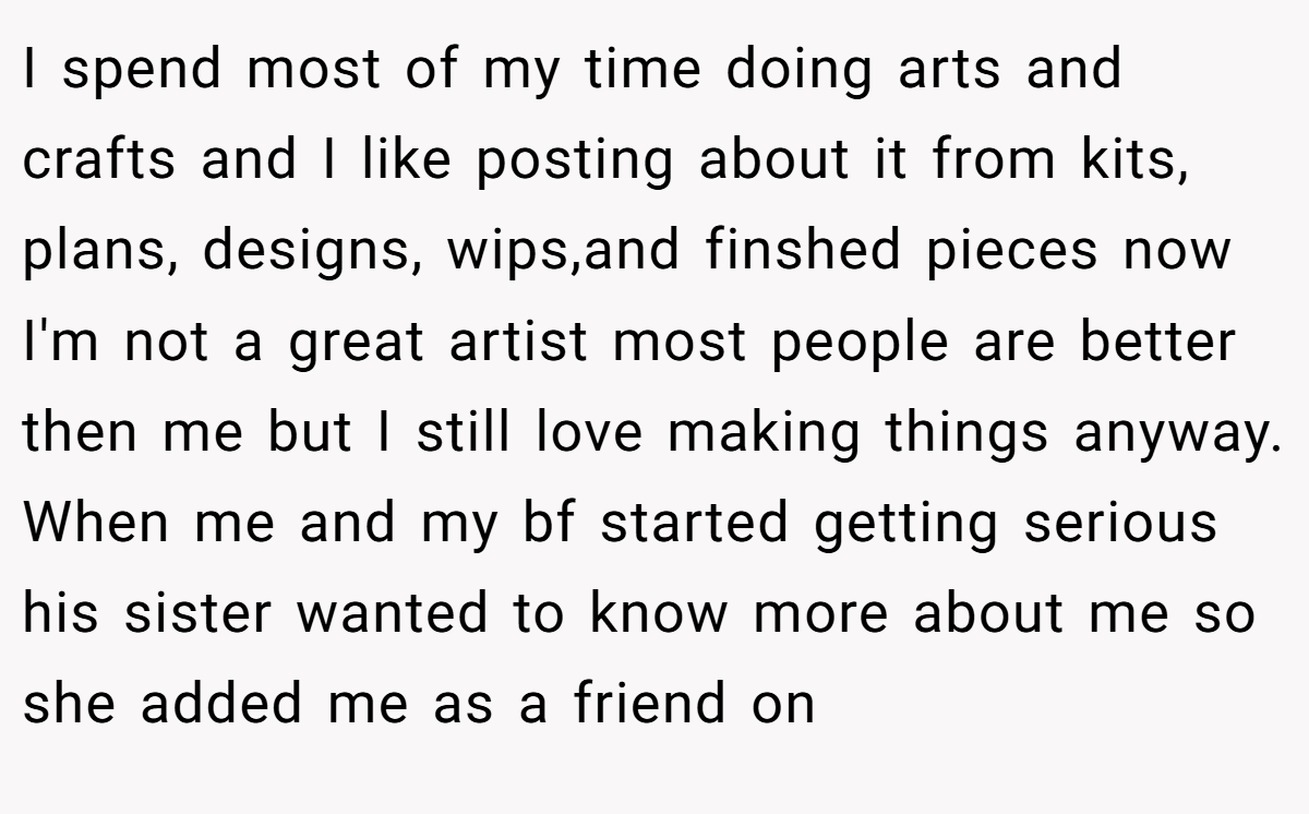 I spend most of my time doing arts and crafts and I like posting about it from kits, plans, designs, wips,and finshed pieces now I'm not a great artist most people are better then me but I still love making things anyway. When me and my bf started getting serious his sister wanted to know more about me so she added me as a friend on