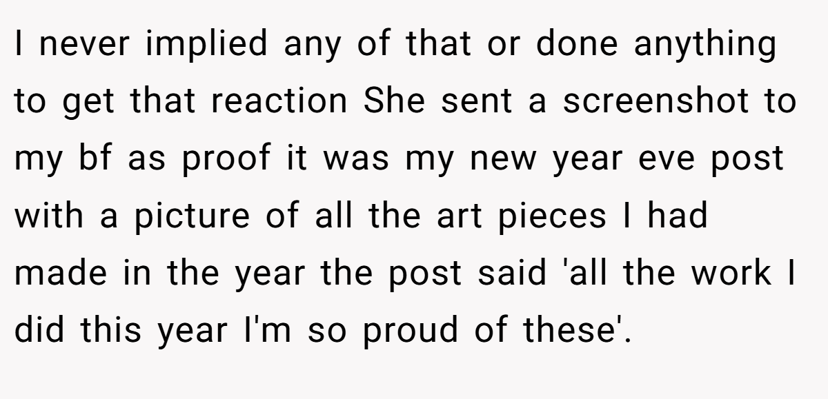 I never implied any of that or done anything to get that reaction She sent a screenshot to my bf as proof it was my new year eve post with a picture of all the art pieces I had made in the year the post said 'all the work I did this year I'm so proud of these'.