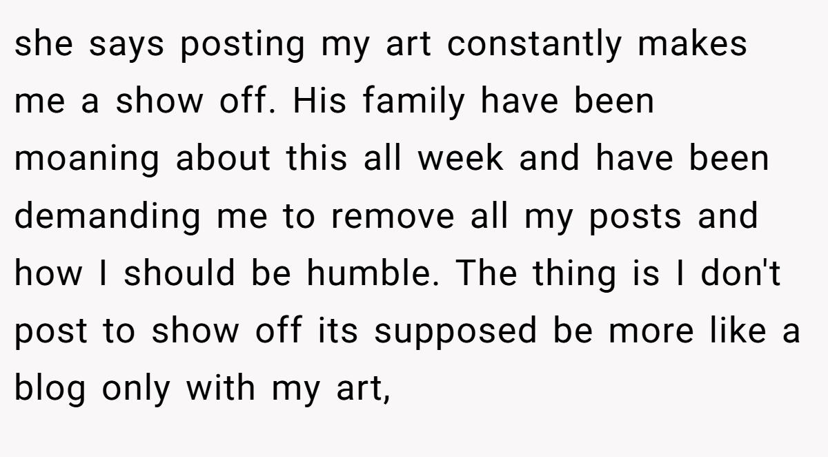 she says posting my art constantly makes me a show off. His family have been moaning about this all week and have been demanding me to remove all my posts and how I should be humble. The thing is I don't post to show off its supposed be more like a blog only with my art,
