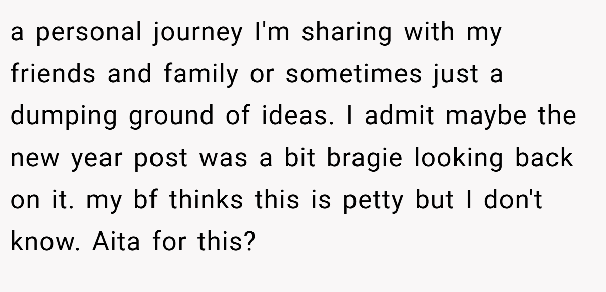 a personal journey I'm sharing with my friends and family or sometimes just a dumping ground of ideas. I admit maybe the new year post was a bit bragie looking back on it. my bf thinks this is petty but I don't know. Aita for this?