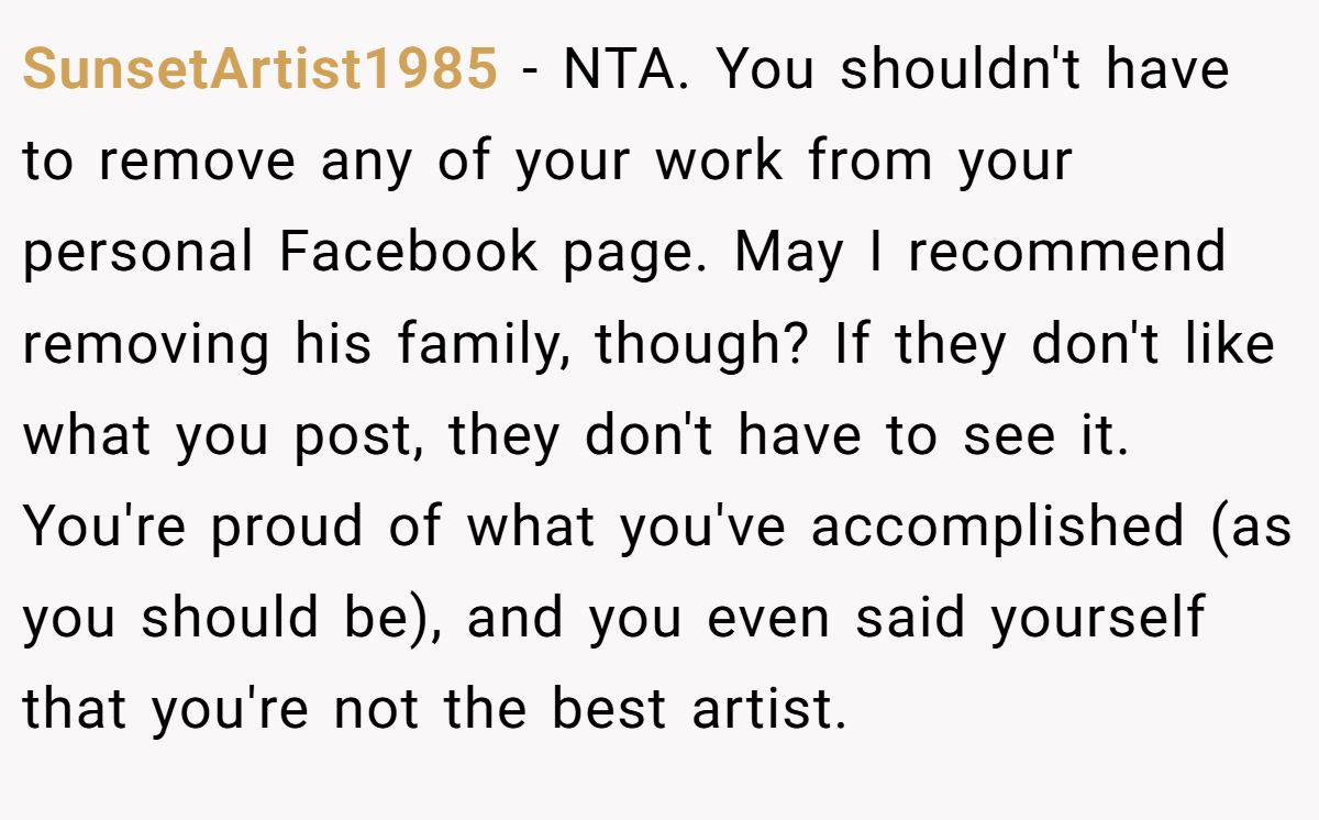 SunsetArtist1985 - NTA. You shouldn't have to remove any of your work from your personal Facebook page. May I recommend removing his family, though? If they don't like what you post, they don't have to see it. You're proud of what you've accomplished (as you should be), and you even said yourself that you're not the best artist.