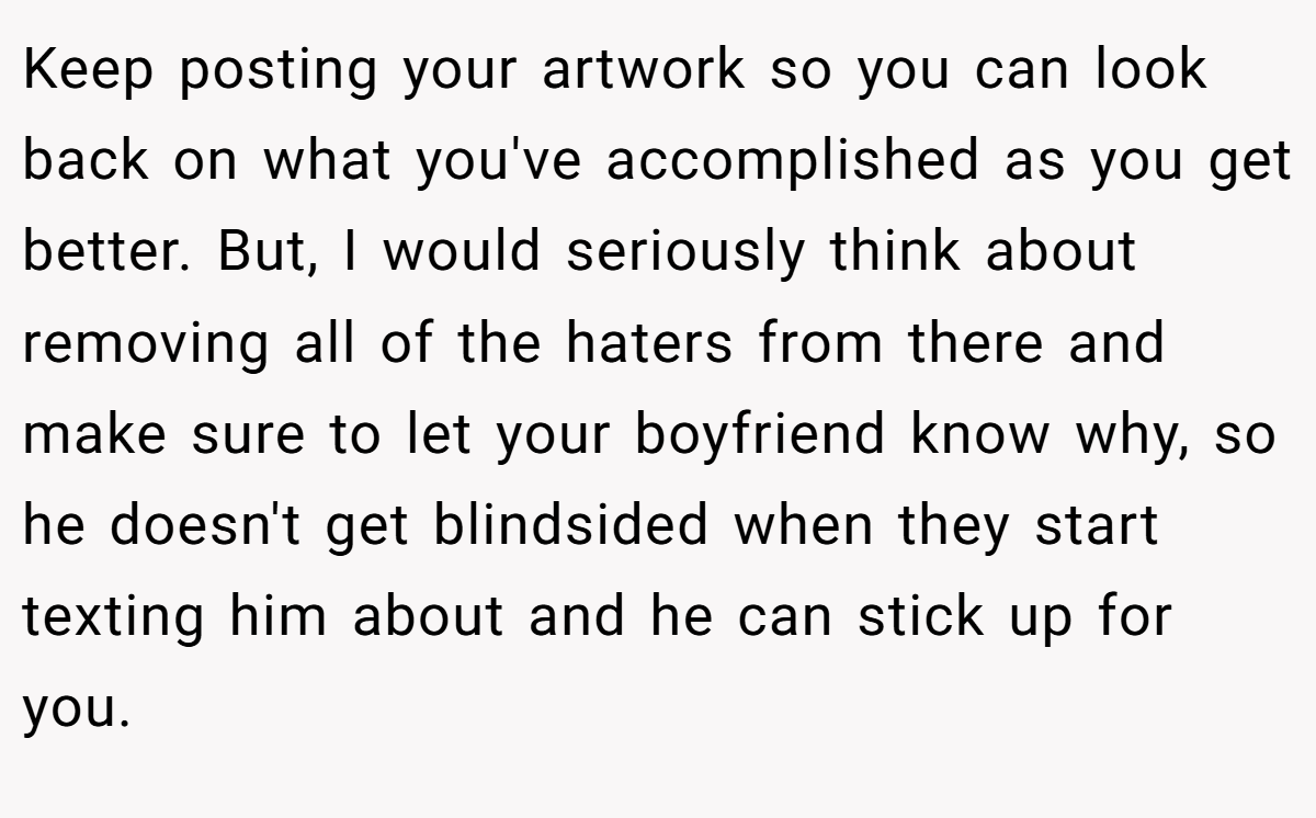 Keep posting your artwork so you can look back on what you've accomplished as you get better. But, I would seriously think about removing all of the haters from there and make sure to let your boyfriend know why, so he doesn't get blindsided when they start texting him about and he can stick up for you.