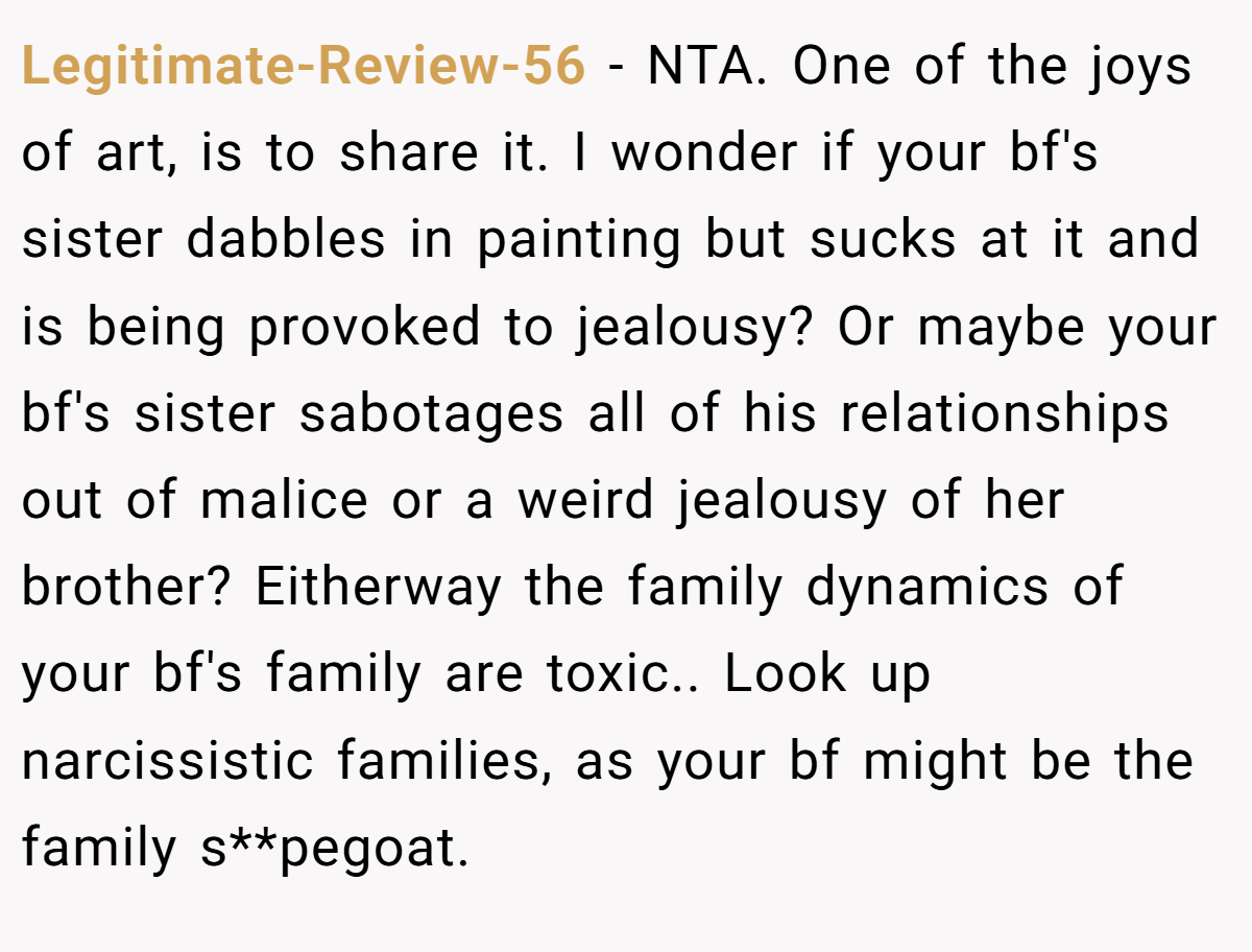 Legitimate-Review-56 - NTA. One of the joys of art, is to share it. I wonder if your bf's sister dabbles in painting but sucks at it and is being provoked to jealousy? Or maybe your bf's sister sabotages all of his relationships out of malice or a weird jealousy of her brother? Eitherway the family dynamics of your bf's family are toxic.. Look up narcissistic families, as your bf might be the family s**pegoat.