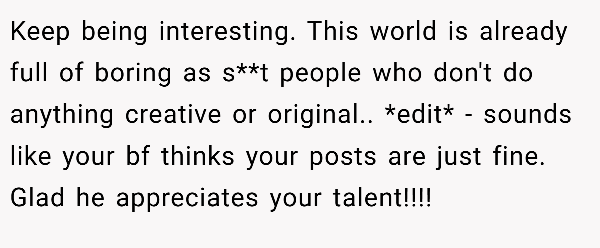 Keep being interesting. This world is already full of boring as s**t people who don't do anything creative or original.. *edit* - sounds like your bf thinks your posts are just fine. Glad he appreciates your talent!!!!