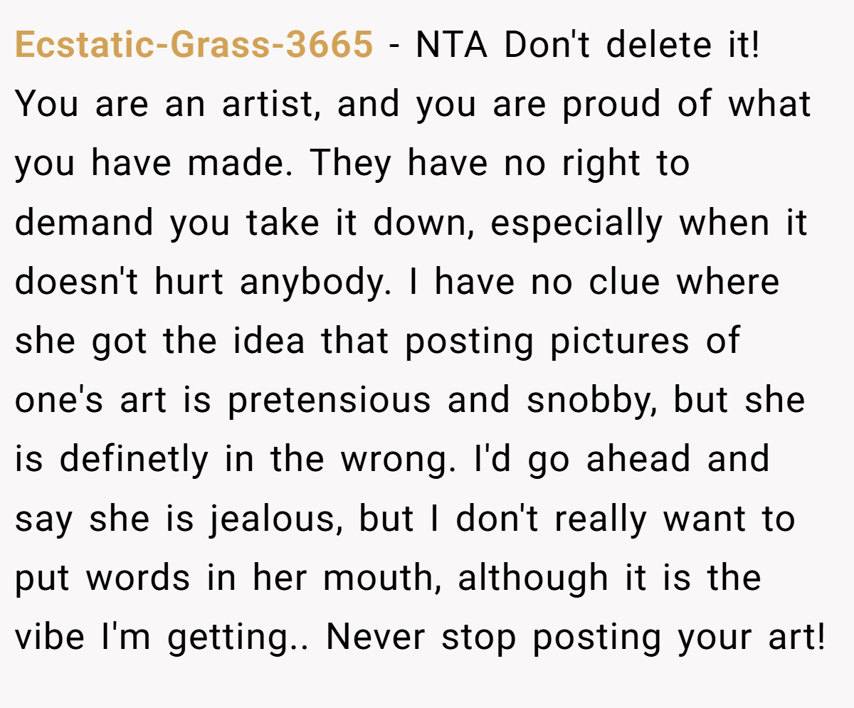 Ecstatic-Grass-3665 - NTA Don't delete it! You are an artist, and you are proud of what you have made. They have no right to demand you take it down, especially when it doesn't hurt anybody. I have no clue where she got the idea that posting pictures of one's art is pretensious and snobby, but she is definetly in the wrong. I'd go ahead and say she is jealous, but I don't really want to put words in her mouth, although it is the vibe I'm getting.. Never stop posting your art!