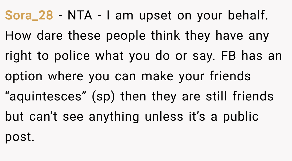 Sora_28 - NTA - I am upset on your behalf. How dare these people think they have any right to police what you do or say. FB has an option where you can make your friends “aquintesces” (sp) then they are still friends but can’t see anything unless it’s a public post.