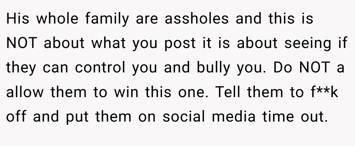 His whole family are assholes and this is NOT about what you post it is about seeing if they can control you and bully you. Do NOT a allow them to win this one. Tell them to f**k off and put them on social media time out.
