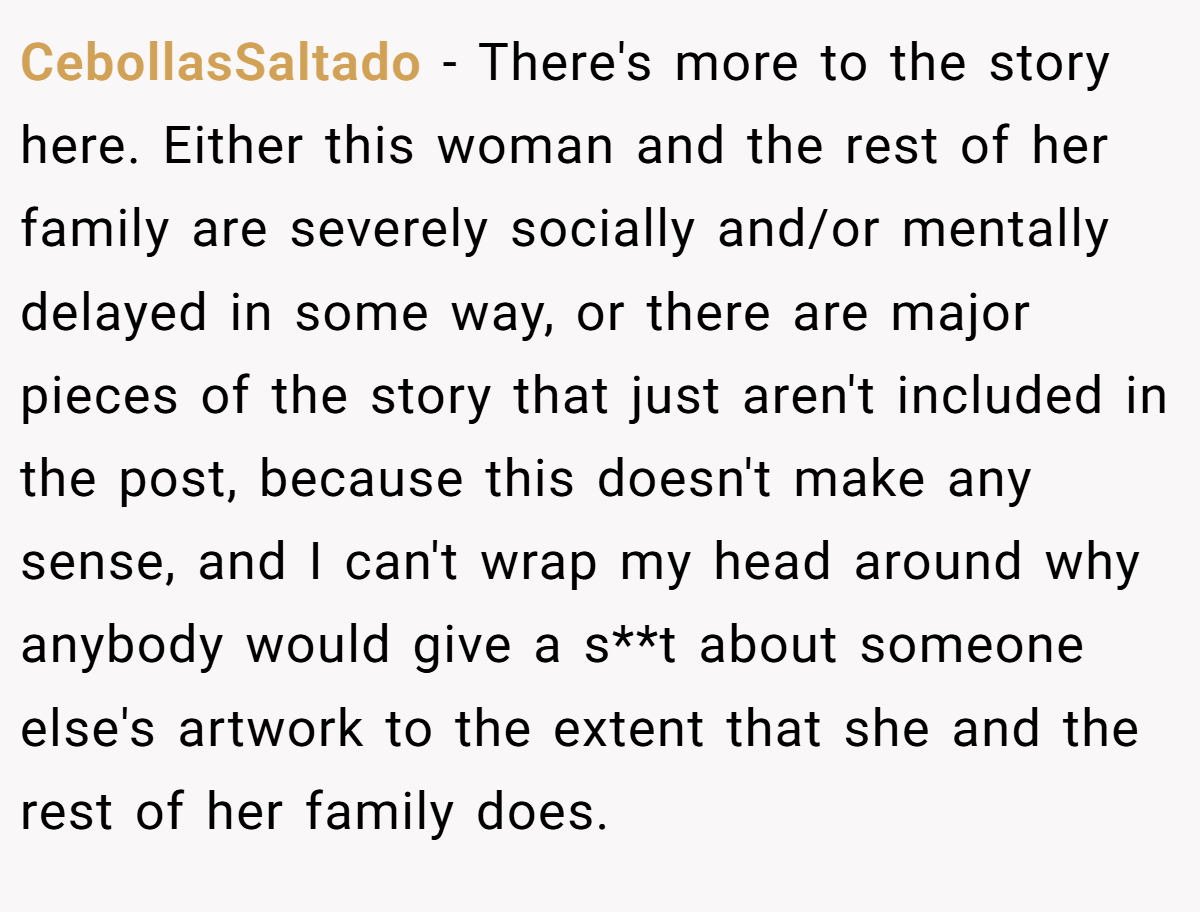 CebollasSaltado - There's more to the story here. Either this woman and the rest of her family are severely socially and/or mentally delayed in some way, or there are major pieces of the story that just aren't included in the post, because this doesn't make any sense, and I can't wrap my head around why anybody would give a s**t about someone else's artwork to the extent that she and the rest of her family does.
