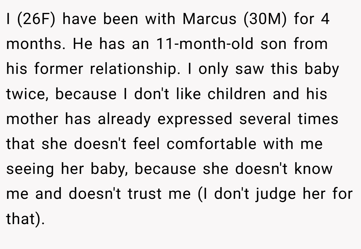 I (26F) have been with Marcus (30M) for 4 months. He has an 11-month-old son from his former relationship. I only saw this baby twice, because I don't like children and his mother has already expressed several times that she doesn't feel comfortable with me seeing her baby, because she doesn't know me and doesn't trust me (I don't judge her for that).