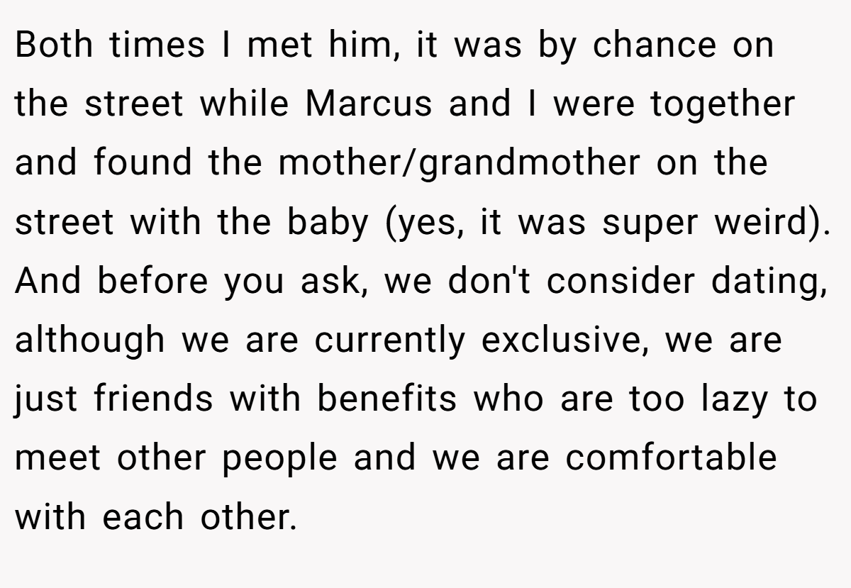 Both times I met him, it was by chance on the street while Marcus and I were together and found the mother/grandmother on the street with the baby (yes, it was super weird). And before you ask, we don't consider dating, although we are currently exclusive, we are just friends with benefits who are too lazy to meet other people and we are comfortable with each other.