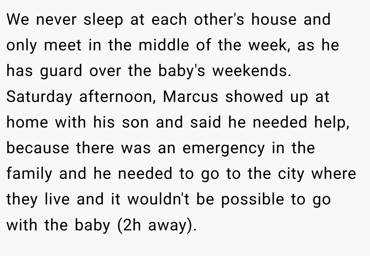 We never sleep at each other's house and only meet in the middle of the week, as he has guard over the baby's weekends. Saturday afternoon, Marcus showed up at home with his son and said he needed help, because there was an emergency in the family and he needed to go to the city where they live and it wouldn't be possible to go with the baby (2h away).