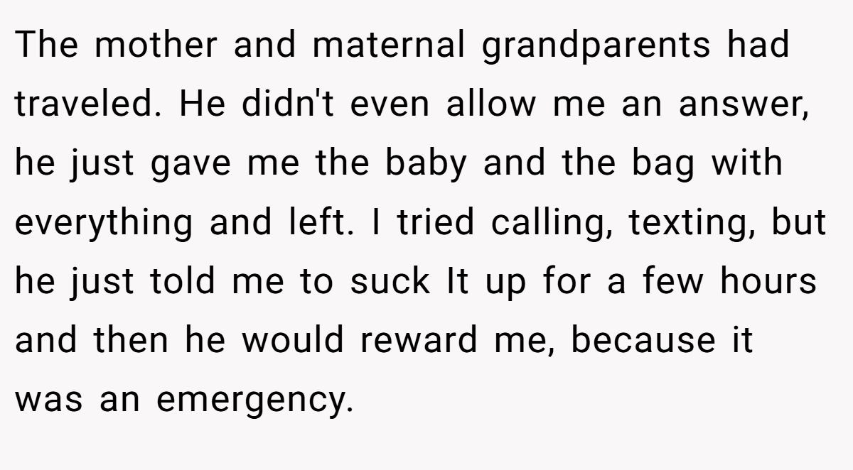 The mother and maternal grandparents had traveled. He didn't even allow me an answer, he just gave me the baby and the bag with everything and left. I tried calling, texting, but he just told me to suck It up for a few hours and then he would reward me, because it was an emergency.