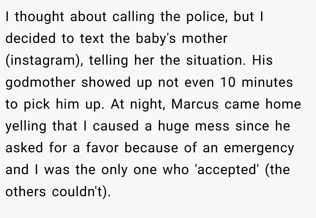 I thought about calling the police, but I decided to text the baby's mother (instagram), telling her the situation. His godmother showed up not even 10 minutes to pick him up. At night, Marcus came home yelling that I caused a huge mess since he asked for a favor because of an emergency and I was the only one who 'accepted' (the others couldn't).