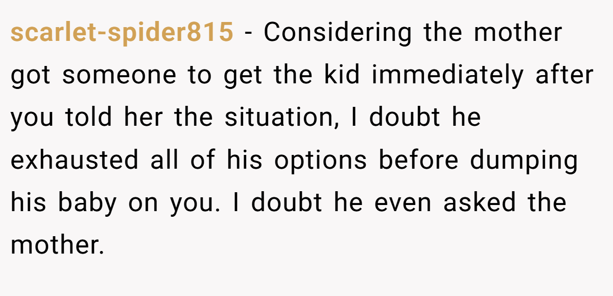 scarlet-spider815 − Considering the mother got someone to get the kid immediately after you told her the situation, I doubt he exhausted all of his options before dumping his baby on you. I doubt he even asked the mother.