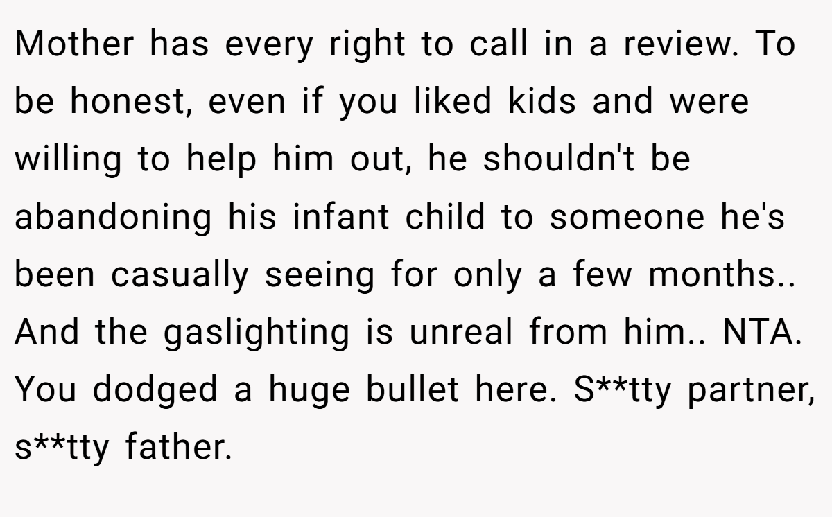Mother has every right to call in a review. To be honest, even if you liked kids and were willing to help him out, he shouldn't be abandoning his infant child to someone he's been casually seeing for only a few months.. And the gaslighting is unreal from him.. NTA. You dodged a huge bullet here. S**tty partner, s**tty father.