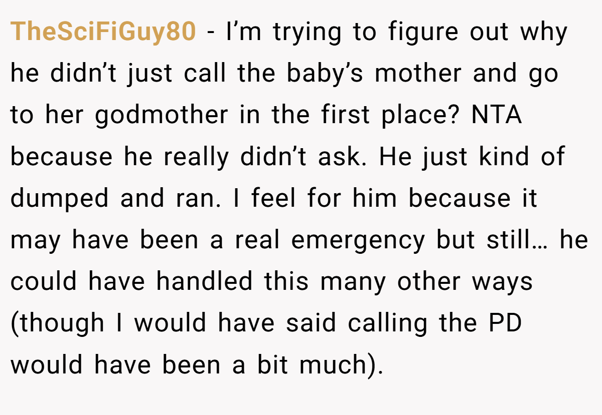 TheSciFiGuy80 − I’m trying to figure out why he didn’t just call the baby’s mother and go to her godmother in the first place? NTA because he really didn’t ask. He just kind of dumped and ran. I feel for him because it may have been a real emergency but still… he could have handled this many other ways (though I would have said calling the PD would have been a bit much).
