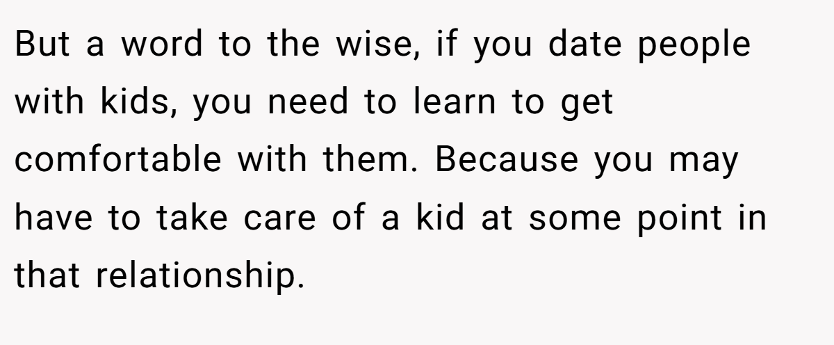But a word to the wise, if you date people with kids, you need to learn to get comfortable with them. Because you may have to take care of a kid at some point in that relationship.