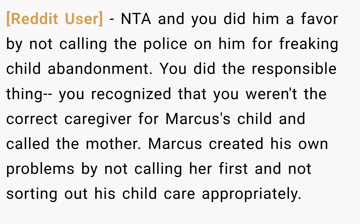 [Reddit User] − NTA and you did him a favor by not calling the police on him for freaking child abandonment. You did the responsible thing-- you recognized that you weren't the correct caregiver for Marcus's child and called the mother. Marcus created his own problems by not calling her first and not sorting out his child care appropriately.