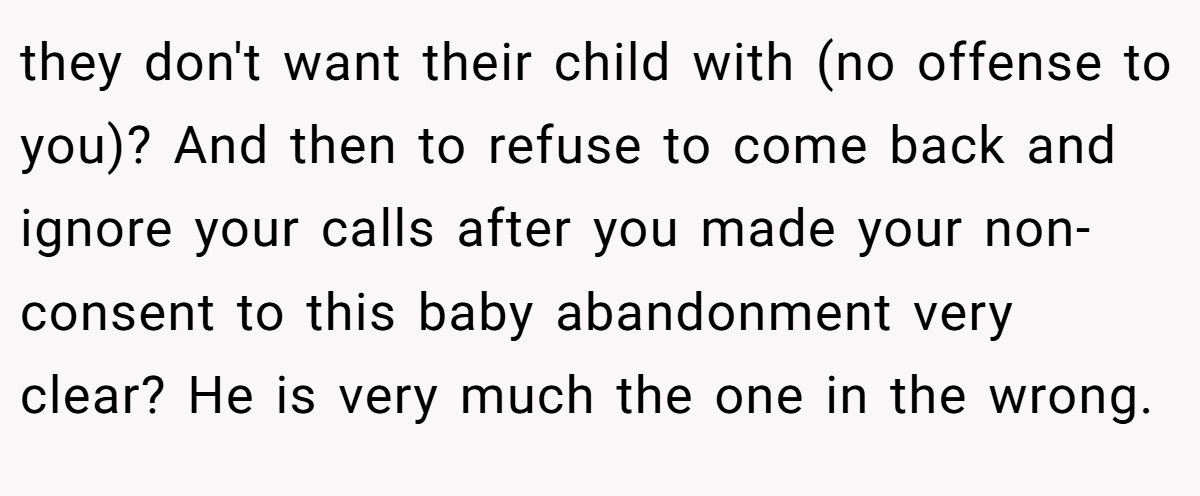they don't want their child with (no offense to you)? And then to refuse to come back and ignore your calls after you made your non-consent to this baby abandonment very clear? He is very much the one in the wrong.