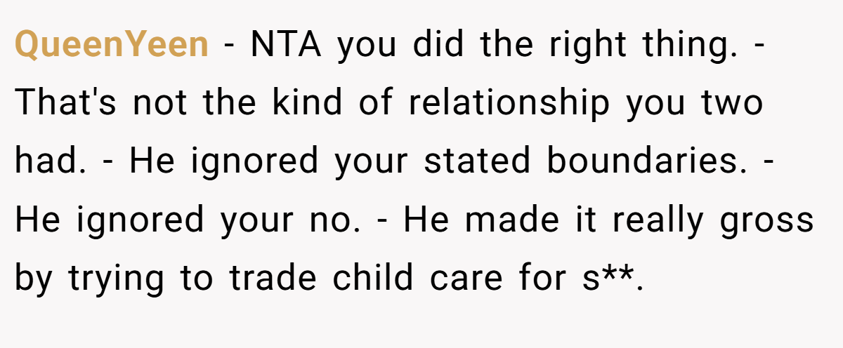 QueenYeen − NTA you did the right thing. - That's not the kind of relationship you two had. - He ignored your stated boundaries. - He ignored your no. - He made it really gross by trying to trade child care for s**.