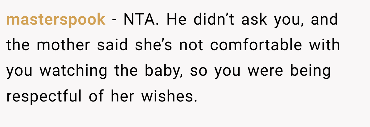 masterspook − NTA. He didn’t ask you, and the mother said she’s not comfortable with you watching the baby, so you were being respectful of her wishes.