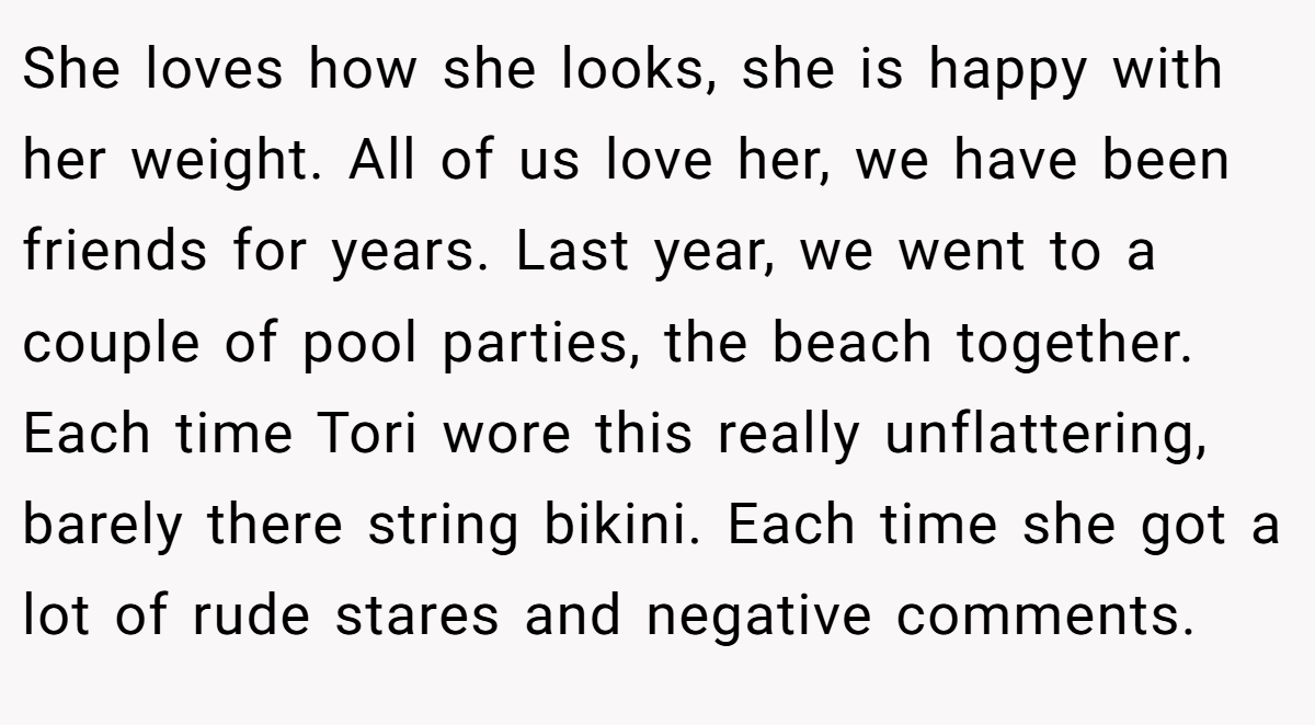 She loves how she looks, she is happy with her weight. All of us love her, we have been friends for years. Last year, we went to a couple of pool parties, the beach together. Each time Tori wore this really unflattering, barely there string bikini. Each time she got a lot of rude stares and negative comments.