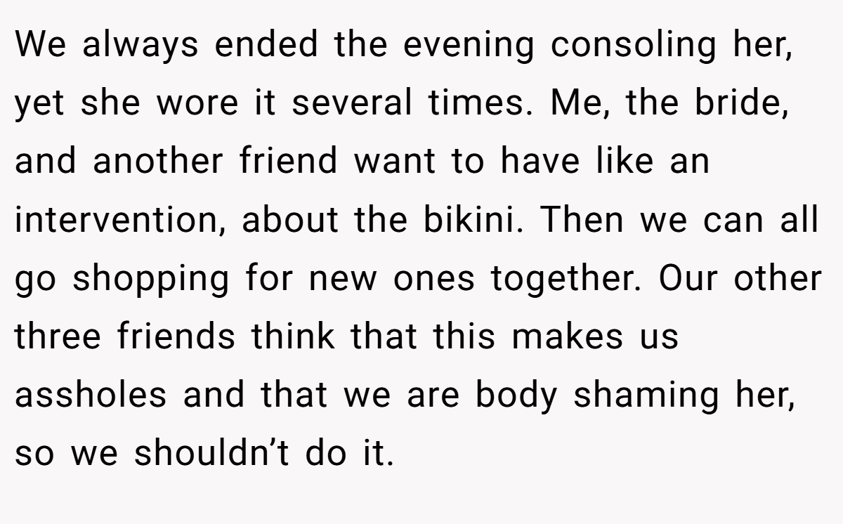 We always ended the evening consoling her, yet she wore it several times. Me, the bride, and another friend want to have like an intervention, about the bikini. Then we can all go shopping for new ones together. Our other three friends think that this makes us assholes and that we are body shaming her, so we shouldn’t do it.