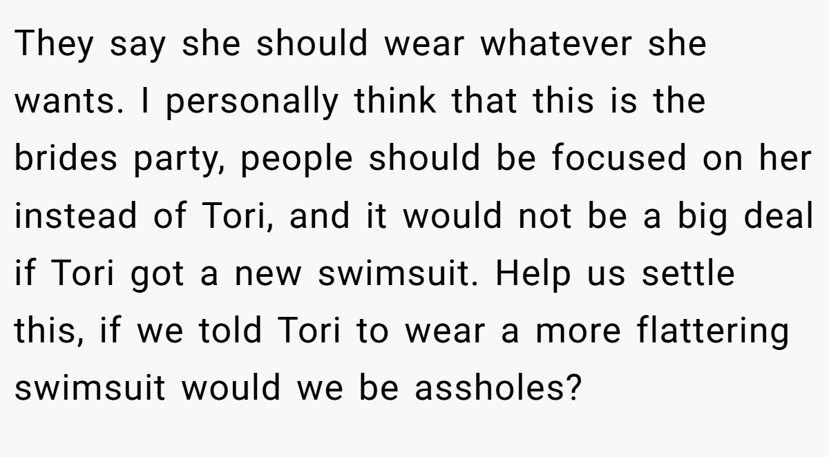 They say she should wear whatever she wants. I personally think that this is the brides party, people should be focused on her instead of Tori, and it would not be a big deal if Tori got a new swimsuit. Help us settle this, if we told Tori to wear a more flattering swimsuit would we be assholes?