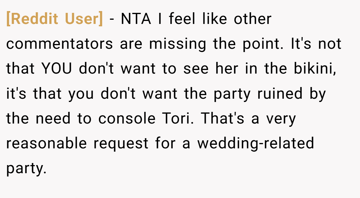 [Reddit User] − NTA I feel like other commentators are missing the point. It's not that YOU don't want to see her in the bikini, it's that you don't want the party ruined by the need to console Tori. That's a very reasonable request for a wedding-related party.