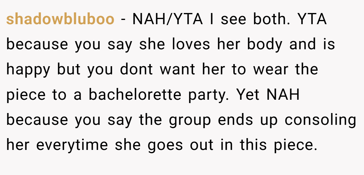 shadowbluboo − NAH/YTA I see both. YTA because you say she loves her body and is happy but you dont want her to wear the piece to a bachelorette party. Yet NAH because you say the group ends up consoling her everytime she goes out in this piece.