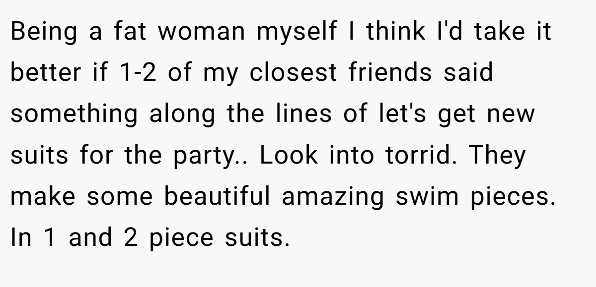 Being a fat woman myself I think I'd take it better if 1-2 of my closest friends said something along the lines of let's get new suits for the party.. Look into torrid. They make some beautiful amazing swim pieces. In 1 and 2 piece suits.