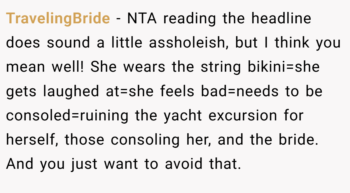 TravelingBride − NTA reading the headline does sound a little assholeish, but I think you mean well! She wears the string bikini=she gets laughed at=she feels bad=needs to be consoled=ruining the yacht excursion for herself, those consoling her, and the bride. And you just want to avoid that.