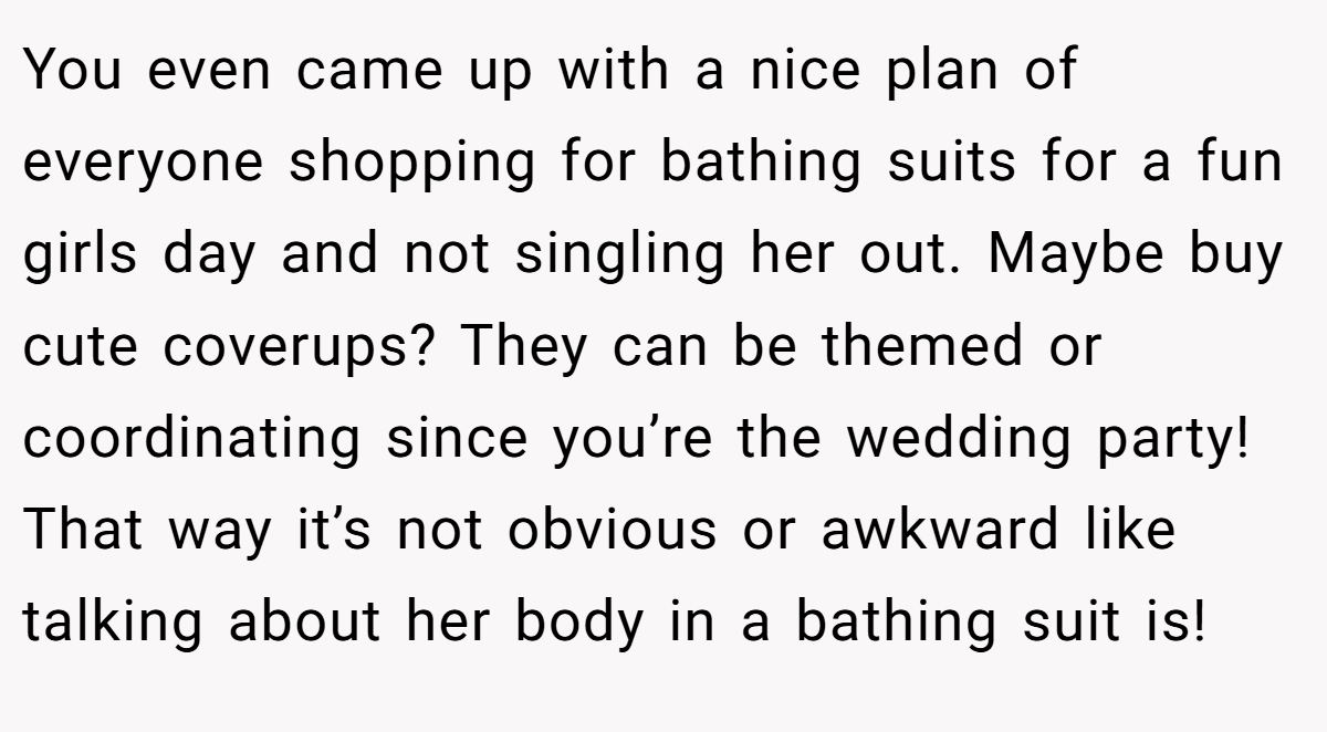 You even came up with a nice plan of everyone shopping for bathing suits for a fun girls day and not singling her out. Maybe buy cute coverups? They can be themed or coordinating since you’re the wedding party! That way it’s not obvious or awkward like talking about her body in a bathing suit is!