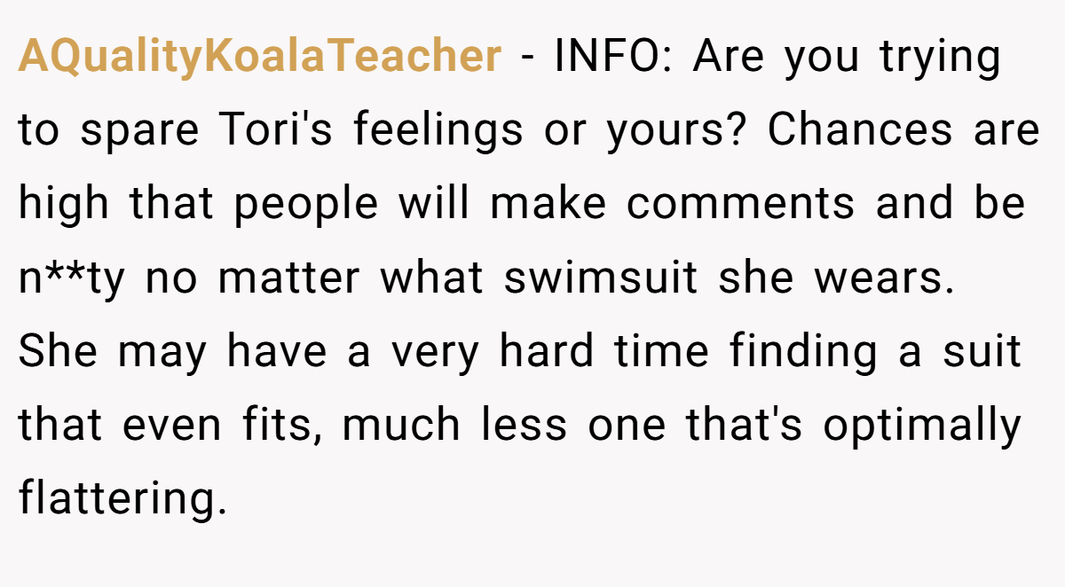 AQualityKoalaTeacher − INFO: Are you trying to spare Tori's feelings or yours? Chances are high that people will make comments and be n**ty no matter what swimsuit she wears. She may have a very hard time finding a suit that even fits, much less one that's optimally flattering.