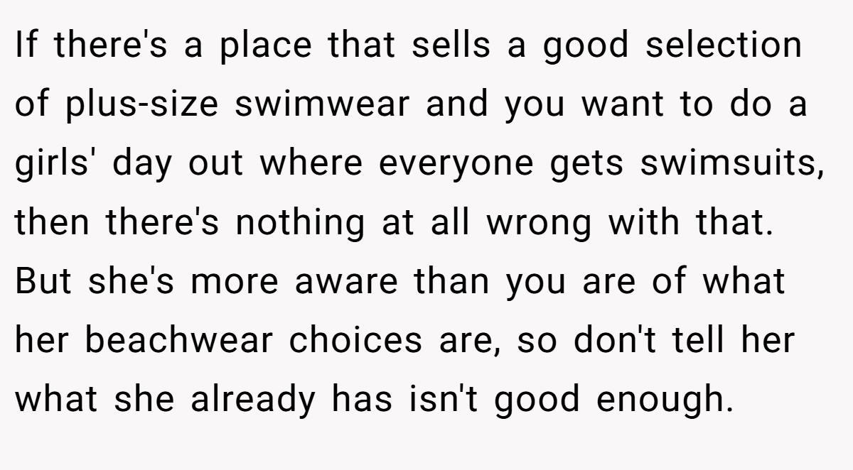 If there's a place that sells a good selection of plus-size swimwear and you want to do a girls' day out where everyone gets swimsuits, then there's nothing at all wrong with that. But she's more aware than you are of what her beachwear choices are, so don't tell her what she already has isn't good enough.