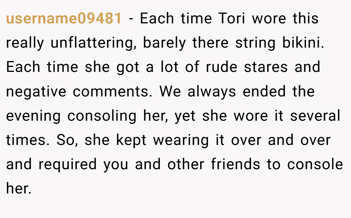 username09481 − Each time Tori wore this really unflattering, barely there string bikini. Each time she got a lot of rude stares and negative comments. We always ended the evening consoling her, yet she wore it several times. So, she kept wearing it over and over and required you and other friends to console her.