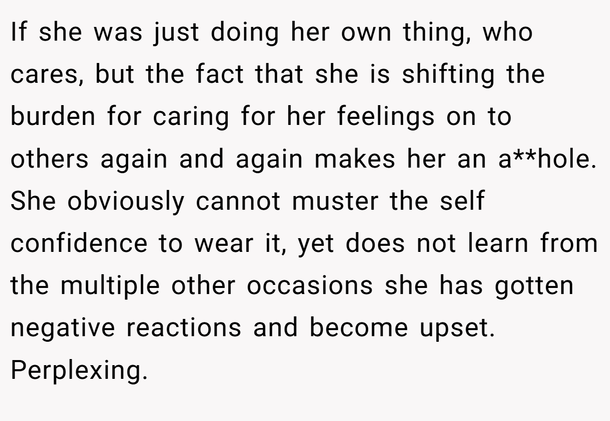 If she was just doing her own thing, who cares, but the fact that she is shifting the burden for caring for her feelings on to others again and again makes her an a**hole. She obviously cannot muster the self confidence to wear it, yet does not learn from the multiple other occasions she has gotten negative reactions and become upset. Perplexing.