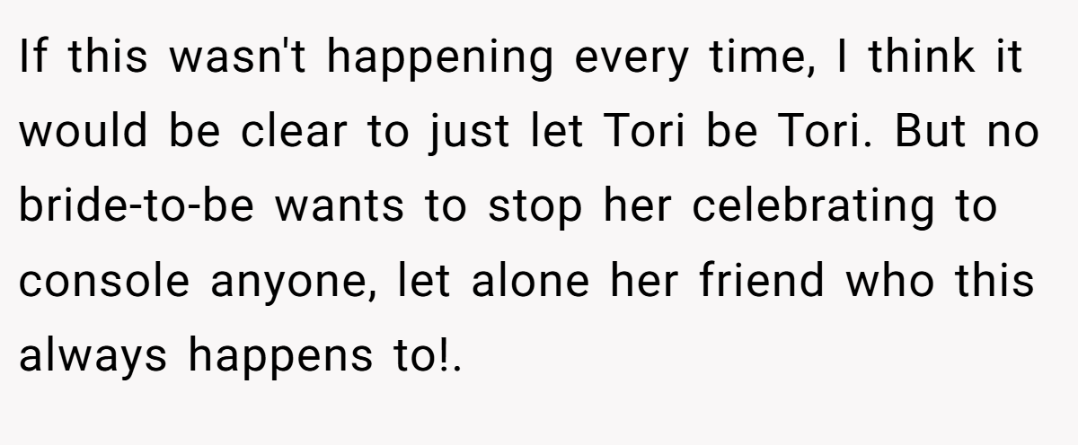 If this wasn't happening every time, I think it would be clear to just let Tori be Tori. But no bride-to-be wants to stop her celebrating to console anyone, let alone her friend who this always happens to!.