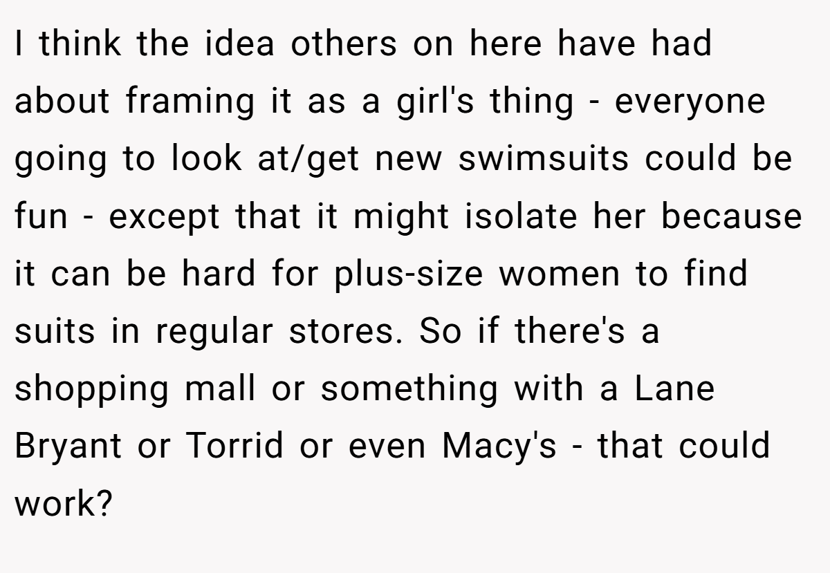 I think the idea others on here have had about framing it as a girl's thing - everyone going to look at/get new swimsuits could be fun - except that it might isolate her because it can be hard for plus-size women to find suits in regular stores. So if there's a shopping mall or something with a Lane Bryant or Torrid or even Macy's - that could work?